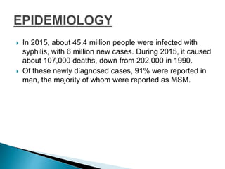  In 2015, about 45.4 million people were infected with
syphilis, with 6 million new cases. During 2015, it caused
about 107,000 deaths, down from 202,000 in 1990.
 Of these newly diagnosed cases, 91% were reported in
men, the majority of whom were reported as MSM.
 