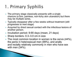  The primary stage classically presents with a single
chancre (a firm, painless, non-itchy skin ulceration) but there
may be multiple sores.
 Typically disappear after a few weeks without treatment (still
progresses to next stage)
 Acquired by direct sexual contact with the infectious lesions of
another person.
 Incubation period- 9-90 days (mean, 21 days)
 Sharp borders- 0.3–3.0 cm in size
 The most common location in women is the cervix (44%),
the penis in heterosexual men (99%), and anally
and rectally relatively commonly in men who have sex
with men (34%).
 