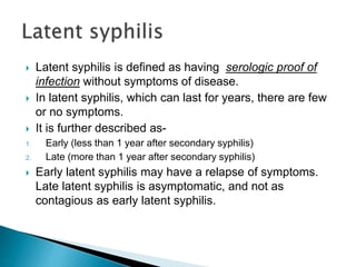  Latent syphilis is defined as having serologic proof of
infection without symptoms of disease.
 In latent syphilis, which can last for years, there are few
or no symptoms.
 It is further described as-
1. Early (less than 1 year after secondary syphilis)
2. Late (more than 1 year after secondary syphilis)
 Early latent syphilis may have a relapse of symptoms.
Late latent syphilis is asymptomatic, and not as
contagious as early latent syphilis.
 