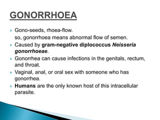  Gono-seeds, rhoea-flow.
so, gonorrhoea means abnormal flow of semen.
 Caused by gram-negative diplococcus Neisseria
gonorrhoeae.
 Gonorrhea can cause infections in the genitals, rectum,
and throat.
 Vaginal, anal, or oral sex with someone who has
gonorrhea.
 Humans are the only known host of this intracellular
parasite.
 