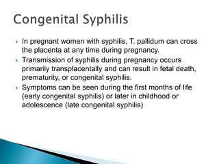  In pregnant women with syphilis, T. pallidum can cross
the placenta at any time during pregnancy.
 Transmission of syphilis during pregnancy occurs
primarily transplacentally and can result in fetal death,
prematurity, or congenital syphilis.
 Symptoms can be seen during the first months of life
(early congenital syphilis) or later in childhood or
adolescence (late congenital syphilis)
 