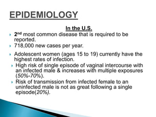 In the U.S.
 2nd most common disease that is required to be
reported.
 718,000 new cases per year.
 Adolescent women (ages 15 to 19) currently have the
highest rates of infection.
 High risk of single episode of vaginal intercourse with
an infected male & increases with multiple exposures
(50%-70%).
 Risk of transmission from infected female to an
uninfected male is not as great following a single
episode(20%).
 