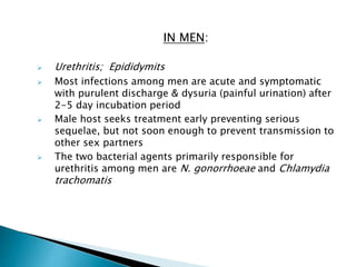 IN MEN:
 Urethritis; Epididymits
 Most infections among men are acute and symptomatic
with purulent discharge & dysuria (painful urination) after
2-5 day incubation period
 Male host seeks treatment early preventing serious
sequelae, but not soon enough to prevent transmission to
other sex partners
 The two bacterial agents primarily responsible for
urethritis among men are N. gonorrhoeae and Chlamydia
trachomatis
 