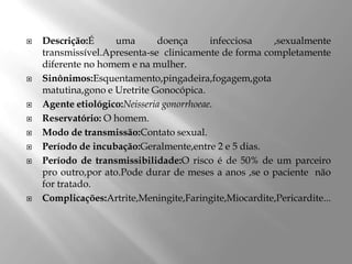 











Descrição:É
uma
doença
infecciosa
,sexualmente
transmissível.Apresenta-se clinicamente de forma completamente
diferente no homem e na mulher.
Sinônimos:Esquentamento,pingadeira,fogagem,gota
matutina,gono e Uretrite Gonocópica.
Agente etiológico:Neisseria gonorrhoeae.
Reservatório: O homem.
Modo de transmissão:Contato sexual.
Período de incubação:Geralmente,entre 2 e 5 dias.
Período de transmissibilidade:O risco é de 50% de um parceiro
pro outro,por ato.Pode durar de meses a anos ,se o paciente não
for tratado.
Complicações:Artrite,Meningite,Faringite,Miocardite,Pericardite...

 