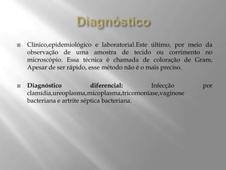 



Clínico,epidemiológico e laboratorial.Este último, por meio da
observação de uma amostra de tecido ou corrimento no
microscópio. Essa técnica é chamada de coloração de Gram.
Apesar de ser rápido, esse método não é o mais preciso.
Diagnóstico
diferencial:
Infecção
clamídia,ureoplasma,micoplasma,tricomoníase,vaginose
bacteriana e artrite séptica bacteriana.

por

 