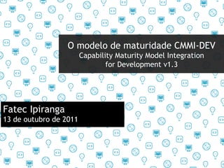 O modelo de maturidade CMMI-DEV Capability Maturity Model Integration for Development v1.3 Fatec Ipiranga 13 de outubro de 2011 
