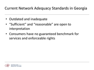 Current Network Adequacy Standards in Georgia
• Outdated and inadequate
• “Sufficient” and “reasonable” are open to
interpretation
• Consumers have no guaranteed benchmark for
services and enforceable rights
 