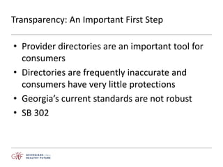 Transparency: An Important First Step
• Provider directories are an important tool for
consumers
• Directories are frequently inaccurate and
consumers have very little protections
• Georgia’s current standards are not robust
• SB 302
 