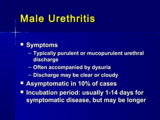 Male Urethritis


Symptoms
– Typically purulent or mucopurulent urethral
discharge
– Often accompanied by dysuria
– Discharge may be clear or cloudy




Asymptomatic in 10% of cases
Incubation period: usually 1-14 days for
symptomatic disease, but may be longer

 