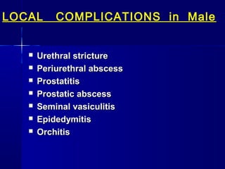 LOCAL









COMPLICATIONS in Male

Urethral stricture
Periurethral abscess
Prostatitis
Prostatic abscess
Seminal vasiculitis
Epidedymitis
Orchitis

 