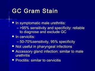 GC Gram Stain








In symptomatic male urethritis:
– >95% sensitivity and specificity: reliable
to diagnose and exclude GC
In cervicitis:
– 50-70%sensitivity, 95% specificity
Not useful in pharyngeal infections
Accessory gland infection: similar to male
urethritis
Proctitis: similar to cervicitis

 