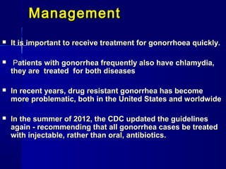 Management


It is important to receive treatment for gonorrhoea quickly.



Patients with gonorrhea frequently also have chlamydia,
they are treated for both diseases



In recent years, drug resistant gonorrhea has become
more problematic, both in the United States and worldwide



In the summer of 2012, the CDC updated the guidelines
again - recommending that all gonorrhea cases be treated
with injectable, rather than oral, antibiotics.

 