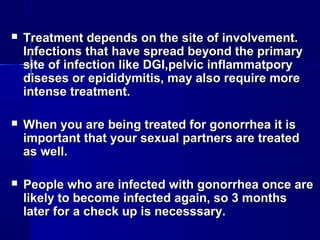 

Treatment depends on the site of involvement.
Infections that have spread beyond the primary
site of infection like DGI,pelvic inflammatpory
diseses or epididymitis, may also require more
intense treatment.



When you are being treated for gonorrhea it is
important that your sexual partners are treated
as well.



People who are infected with gonorrhea once are
likely to become infected again, so 3 months
later for a check up is necesssary.

 