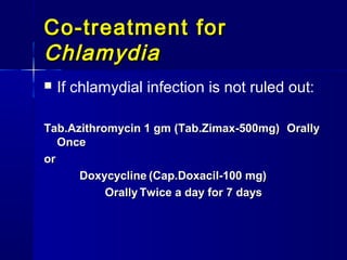 Co-treatment for
Chlamydia


If chlamydial infection is not ruled out:

Tab.Azithromycin 1 gm (Tab.Zimax-500mg) Orally
Once
or
Doxycycline (Cap.Doxacil-100 mg)
Orally Twice a day for 7 days

 