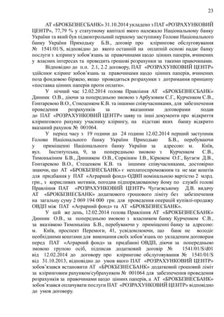 23
АТ «БРОКБІЗНЕСБАНК» 31.10.2014 укладено з ПАТ «РОЗРАХУНКОВИЙ
ЦЕНТР», 77,79 % у статутному капіталі якого належало Національному банку
України та який був підконтрольний першому заступнику Голови Національного
банку України Приходьку Б.В., договір про клірингове обслуговування
№ 1541/01/S, відповідно до якого останній на оплатній основі надає банку
послуги з клірингу зобов’язань за правочинами щодо цінних паперів, вчинених
у власних інтересах та проводить грошові розрахунки за такими правочинами.
Відповідно до п.п. 2.1, 2.2 договору, ПАТ «РОЗРАХУНКОВИЙ ЦЕНТР»
здійснює кліринг зобов’язань за правочинами щодо цінних паперів, вчинених
поза фондовою біржею, якщо проводяться розрахунки з дотримання принципу
«поставка цінних паперів проти оплати».
У нічний час 12.02.2014 голова Правління АТ «БРОКБІЗНЕСБАНК»
Динник О.В., діючи за попередньою змовою з Арбузовим С.Г., Курченком С.В.,
Гонтаревою В.О., Стиеценком К.В. та іншими співучасниками, для забезпечення
проведення розрахунків за вказаними договорами подав
до ПАТ «РОЗРАХУНКОВИЙ ЦЕНТР» заяву та інші документи про відкриття
клірингового рахунку учаснику клірингу, на підставі яких банку відкрито
вказаний рахунок № 001064.
У період часу з 19 години до 24 години 12.02.2014 перший заступник
Голови Національного банку України Приходько Б.В., перебуваючи
у приміщенні Національного банку України за адресою: м. Київ,
вул. Інститутська, 9, за попередньою змовою з Курченком С.В.,
Тимонькіним Б.В., Динником О.В., Соркіним І.В., Кірюком О.Г., Бугаєм Д.В.,
Гонтаревою В.О., Стеценком К.В. та іншими співучасниками, достовірно
знаючи, що АТ «БРОКБІЗНЕСБАНК» є неплатоспроможним та не має коштів
для придбання у ПАТ «Аграрний фонд» ОДВП номінальною вартістю 2 млрд.
грн., з корисливих мотивів, погодив підпорядкованому йому по службі голові
Правління ПАТ «РОЗРАХУНКОВИЙ ЦЕНТР» Чугаєвському Д.В. видачу
АТ «БРОКБІЗНЕСБАНК» додаткового грошового ліміту без забезпечення
на загальну суму 2 069 194 000 грн. для проведення операцій купівлі-продажу
ОВДП між ПАТ «Аграрний фонд» та АТ «БРОКБІЗНЕСБАНК».
У цей же день, 12.02.2014 голова Правління АТ «БРОКБІЗНЕСБАНК»
Динник О.В., за попередньою змовою з власником банку Курченком С.В.,
за вказівкою Тимонькіна Б.В., перебуваючи у приміщенні банку за адресою:
м. Київ, проспект Перемоги, 41, усвідомлюючи, що банк не володіє
необхідними коштами для виконання своїх зобов’язань по укладеним договорам
перед ПАТ «Аграрний фонд» за придбанні ОВДП, діючи за попередньою
змовою групою осіб, підписав додатковий договір № 1541/01/S/d01
від 12.02.2014 до договору про клірингове обслуговування № 1541/01/S
від 31.10.2013, відповідно до умов якого ПАТ «РОЗРАХУНКОВИЙ ЦЕНТР»
зобов’язався встановити АТ «БРОКБІЗНЕСБАНК» додатковий грошовий ліміт
за кліринговим рахунком/субрахунком № 001064 для забезпечення проведення
розрахунків за правочинами щодо цінних паперів, а АТ «БРОКБІЗНЕСБАНК»
зобов’язався оплачувати послуги ПАТ «РОЗРАХУНКОВИЙ ЦЕНТР» відповідно
до умов договору.
 
