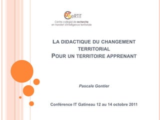 La didactique du changement territorialPour un territoire apprenant Pascale Gontier Conférence IT Gatineau 12 au 14 octobre 2011 