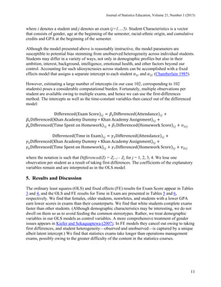 Journal of Statistics Education, Volume 21, Number 1 (2013)

where i denotes a student and j denotes an exam (j=1,…5). Student Characteristics is a vector
that consists of gender, age at the beginning of the semester, racial-ethnic origin, and cumulative
credits and GPA at the beginning of the semester.
Although the model presented above is reasonably instructive, the model parameters are
susceptible to potential bias stemming from unobserved heterogeneity across individual students.
Students may differ in a variety of ways, not only in demographic profiles but also in their
ambition, interest, background, intelligence, emotional health, and other factors beyond our
control. Accounting for such idiosyncrasies across students can be accomplished with a fixed
and
(Chamberlain 1985).
effects model that assigns a separate intercept to each student	
However, estimating a large number of intercepts (in our case 102, corresponding to 102
students) poses a considerable computational burden. Fortunately, multiple observations per
student are available owing to multiple exams, and hence we can use the first-differences
method. The intercepts as well as the time-constant variables then cancel out of the differenced
model:
Differenced Exam	Score
Differenced Attendance
Differenced Khan	Academy	Dummy ∗ Khan	Academy	Assignment
Differenced Time	Spent	on	Homework
Differenced Homework	Score
Differenced Time	in	Exam
Differenced Attendance
Differenced Khan	Academy	Dummy ∗ Khan	Academy	Assignment
Differenced Time	Spent	on	Homework
Differenced Homework	Score
where the notation is such that Differenced(Z) = Zj+1 – Zj, for j = 1, 2, 3, 4. We lose one
observation per student as a result of taking first differences. The coefficients of the explanatory
variables remain and are interpreted as in the OLS model.

5. Results and Discussion
The ordinary least squares (OLS) and fixed effects (FE) results for Exam Score appear in Tables
3 and 4, and the OLS and FE results for Time in Exam are presented in Tables 5 and 6,
respectively. We find that females, older students, nonwhites, and students with a lower GPA
earn lower scores in exams than their counterparts. We find that white students complete exams
faster than other students. (Although demographic characteristics may be interesting, we do not
dwell on them so as to avoid feeding the common stereotypes. Rather, we treat demographic
variables in our OLS models as control variables. A more comprehensive treatment of gender
issues appears in Kiefer and Sekaquaptewa (2007). In FE models they cancel out owing to taking
first differences, and student heterogeneity—observed and unobserved—is captured by a unique
albeit latent intercept.) We find that statistics exams take longer than operations management
exams, possibly owing to the greater difficulty of the content in the statistics courses.

11

 