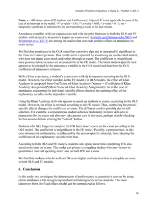 Journal of Statistics Education, Volume 21, Number 1 (2013)

Notes: n = 408 observations (102 students and 4 differences). Adjusted R2 is not applicable because of the
lack of an intercept in the model. *** p-value < 0.01; ** p-value < 0.05; * p-value < 0.10; ms =
marginally significant as indicated by the corresponding p-value in the last column.

Attendance complies with our expectations and with the prior literature in both the OLS and FE
models, with respect to its positive impact on exam score. Rochelle and Dotterweich (2007) and
Westerman et al. (2011) are among the studies that conclude positive effects of attendance on
exam scores.
We find that attendance in the OLS model has a positive sign and is (marginally) significant in
the Time in Exam regression. This result can be explained by visualizing an uninterested student,
who does not attend class much and rushes through an exam. The coefficient is insignificant
once personal idiosyncrasies are accounted for in the FE model. The latent student-specific trait
appears to be proxied by the attendance variable in the OLS model and therefore the OLS
coefficient of attendance is biased.
With a Khan experience, a student’s exam score is likely to improve according to the OLS
model. However, the effect vanishes in the FE model. (In OLS models, the effect of Khan
Academy is computed from Coefficient of Khan Academy Dummy + (Coefficient of Khan
Academy Assignment)*(Mean Value of Khan Academy Assignment)). As in the case of
attendance, accounting for individual-specific effects removes the seeming effect of the
explanatory variable on the dependent variable.
Using the Khan Academy skill-sets appears to speed up students in exams, according to the OLS
model. However, the effect is reversed according to the FE model. Thus, controlling for personspecific effects changes the coefficient estimate. The different result is possibly due to selfselection. For example, a conscientious student achieves proficiency in more skill-sets in
preparation for the exam and also may take greater care in the exam, perhaps double-checking
her/his answers before clicking the “submit” button.
Students who take longer to complete the HW have lower scores on the exam according to the
OLS model. The coefficient is insignificant in the FE model. Possibly, a personal trait, in this
case slowness in mathematics, is addressed by the person-specific intercept, thus releasing the
coefficient of the explanatory variable from bias.
According to both OLS and FE models, students who spend more time completing HW also
spend more time on exams. The reader can picture a struggling student who may be new to
quantitative material spending more time on both HW and exams.
We find that students who do well on HW score higher and take less time to complete an exam
in both OLS and FE models.

6. Conclusion
In this study, we investigate the determinants of performance in quantitative courses by using
online databases while recognizing unobserved heterogeneity across students. The main
takeaways from the fixed effects model can be summarized as follows.
14

 