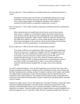 Journal of Statistics Education, Volume 21, Number 1 (2013)

Research Question 1: Does attending class contribute positively to student performance in
exams?
Attendance increases exam score but does not significantly change time in exam.
If attendance rises 10 points, exam score increases by 0.4 point, both out of 100.
Thus, certain students appear to be helped by attendance. This finding is
consistent with the literature on attendance summarized in section 2.
Research Question 2: Does a Khan Academy requirement contribute positively to performance
in exams?
Khan experience does not significantly raise the exam score but does increase
time in exam. A diligent or a conscientious student may achieve proficiency in
more skill-sets and also spend more time completing the exam, perhaps doublechecking before clicking the “submit” button. While the reason for increased time
may differ from student to student, we let the student-specific intercept capture it.
Our mixed result appears to be consistent with the mixed evidence in the literature
on the effects of CAI on performance, as summarized in section 2.
Research Question 3: What is the role of HW on performance in exams?
 

Time spent on HW does not significantly affect exam score but does significantly
increase time in exam. A student who struggles with HW also appears to be slow
in the exam. HW score significantly increases exam score. If HW score goes up
by 10 points, exam score rises by 2.4 points, both out of 100. HW score
significantly decreases time in exam. Thus, while the literature reports mixed
evidence on effects of HW on academic performance, as summarized in section 2,
our results on HW are strongly positive. Hence, we are led to conclude that
professors should continue assigning HW, as it plays a key role in academic
success.
No study is without limitations. First, the OLS model does not control for time of day effect,
because including the time dummy variables results in collinearity with the course dummy and
the Khan Academy dummy. Seating, professor’s subjective opinion on the student, and whether
the student had previously taken a course from the professor may be important but are not
controlled owing to data limitations. The omitted variables listed here only confound the OLS
results since any unobserved/unmeasurable variable is captured by individual-specific intercepts
in the FE models.
Second, our sample consists of over 100 students but is still small. Therefore, some of the results,
especially regarding demographics in the OLS models, should not be generalized. Third,
currently we model the Khan system as a 0/1 dummy and number of skill-sets successfully
finished by the student. Potential variables that can be added include successful completion of a
skill-set assignment vis-à-vis exam date, which skill-sets a student has trouble with, and so on.

15

 