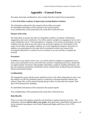 Journal of Statistics Education, Volume 21, Number 1 (2013)

Appendix – Consent Form
(For space and scope considerations, only excerpts from the consent form are presented.)
A Test of the Khan Academy in Improving Learning Business Statistics
The information collected for this research will not affect your grade.
No identifiable information will be released in the research reports.
Your confidentiality will be protected to the extent that is allowed by law.
Purpose of the study
Our study plans to measure the effect of using Khan Academy on students’ performance,
engagement, and course satisfaction. You will be asked to complete an engagement survey and a
course satisfaction survey. Your participation is voluntary. If you choose to participate, you may
withdraw from the study at any time and no one will hold it against you. Participation in the
study will not affect your (grades, standing, etc.) in the (department, program, university). In
addition, your participation in the study may be terminated without your consent if the
investigators determine it is unsafe for you to continue or you are not able to complete the
research.
Procedures
In addition to your regular course work, you will be asked to complete an engagement survey
and a course satisfaction survey at the end of the semester. Completing each survey should take
you approximately 20 minutes. Demographic information, academic standing information, and
previous academic performance information will be collected from Academic Records, Summer
School and Graduate Studies.
Confidentiality
The engagement survey and the course satisfaction survey will collect information in such a way
that subjects can NOT be identified, directly or indirectly or through identifiers linked to the
subjects. Paper files, will be archived during and up to three (3) years after the research. Then
they will be destroyed by shredding.
No identifiable information will be released in the research reports.
Your confidentiality will be protected to the extent that is allowed by law.
Risks/Benefits
There is no risk to the students except the ones pertinent to regular classroom activities. The
information collected will not affect your grades. Individual and/or identifiable information will
not be released in accordance to the Family Educational Rights and Privacy Act of 1974
(FERPA).

17

 