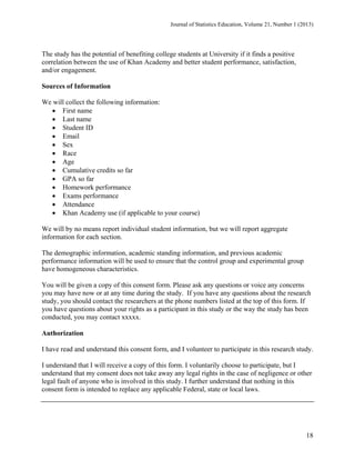 Journal of Statistics Education, Volume 21, Number 1 (2013)

The study has the potential of benefiting college students at University if it finds a positive
correlation between the use of Khan Academy and better student performance, satisfaction,
and/or engagement.
Sources of Information
We will collect the following information:
 First name
 Last name
 Student ID
 Email
 Sex
 Race
 Age
 Cumulative credits so far
 GPA so far
 Homework performance
 Exams performance
 Attendance
 Khan Academy use (if applicable to your course)
We will by no means report individual student information, but we will report aggregate
information for each section.
The demographic information, academic standing information, and previous academic
performance information will be used to ensure that the control group and experimental group
have homogeneous characteristics.
You will be given a copy of this consent form. Please ask any questions or voice any concerns
you may have now or at any time during the study. If you have any questions about the research
study, you should contact the researchers at the phone numbers listed at the top of this form. If
you have questions about your rights as a participant in this study or the way the study has been
conducted, you may contact xxxxx.
Authorization
I have read and understand this consent form, and I volunteer to participate in this research study.
I understand that I will receive a copy of this form. I voluntarily choose to participate, but I
understand that my consent does not take away any legal rights in the case of negligence or other
legal fault of anyone who is involved in this study. I further understand that nothing in this
consent form is intended to replace any applicable Federal, state or local laws.

18

 