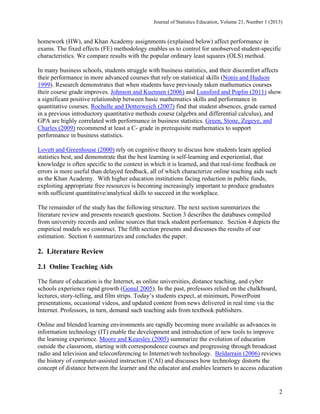 Journal of Statistics Education, Volume 21, Number 1 (2013)

homework (HW), and Khan Academy assignments (explained below) affect performance in
exams. The fixed effects (FE) methodology enables us to control for unobserved student-specific
characteristics. We compare results with the popular ordinary least squares (OLS) method.
In many business schools, students struggle with business statistics, and their discomfort affects
their performance in more advanced courses that rely on statistical skills (Nonis and Hudson
1999). Research demonstrates that when students have previously taken mathematics courses
their course grade improves. Johnson and Kuennen (2006) and Lunsford and Poplin (2011) show
a significant positive relationship between basic mathematics skills and performance in
quantitative courses. Rochelle and Dotterweich (2007) find that student absences, grade earned
in a previous introductory quantitative methods course (algebra and differential calculus), and
GPA are highly correlated with performance in business statistics. Green, Stone, Zegeye, and
Charles (2009) recommend at least a C- grade in prerequisite mathematics to support
performance in business statistics.
Lovett and Greenhouse (2000) rely on cognitive theory to discuss how students learn applied
statistics best, and demonstrate that the best learning is self-learning and experiential, that
knowledge is often specific to the context in which it is learned, and that real-time feedback on
errors is more useful than delayed feedback, all of which characterize online teaching aids such
as the Khan Academy. With higher education institutions facing reduction in public funds,
exploiting appropriate free resources is becoming increasingly important to produce graduates
with sufficient quantitative/analytical skills to succeed in the workplace.
The remainder of the study has the following structure. The next section summarizes the
literature review and presents research questions. Section 3 describes the databases compiled
from university records and online sources that track student performance. Section 4 depicts the
empirical models we construct. The fifth section presents and discusses the results of our
estimation. Section 6 summarizes and concludes the paper.

2. Literature Review
2.1 Online Teaching Aids
The future of education is the Internet, as online universities, distance teaching, and cyber
schools experience rapid growth (Gonul 2005). In the past, professors relied on the chalkboard,
lectures, story-telling, and film strips. Today’s students expect, at minimum, PowerPoint
presentations, occasional videos, and updated content from news delivered in real time via the
Internet. Professors, in turn, demand such teaching aids from textbook publishers.
Online and blended learning environments are rapidly becoming more available as advances in
information technology (IT) enable the development and introduction of new tools to improve
the learning experience. Moore and Kearsley (2005) summarize the evolution of education
outside the classroom, starting with correspondence courses and progressing through broadcast
radio and television and teleconferencing to Internet/web technology. Beldarrain (2006) reviews
the history of computer-assisted instruction (CAI) and discusses how technology distorts the
concept of distance between the learner and the educator and enables learners to access education

2

 