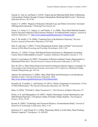 Journal of Statistics Education, Volume 21, Number 1 (2013)

Ganesh, G., Sun, Q., and Barat, S. (2010), "Improving the Marketing Math Skills of Marketing
Undergraduate Students through a Unique Undergraduate Marketing Math Course," Marketing
Education Review, 20, 47-64.
Gonul, F. F. (2005), "Degrees of Education: Demand Is up, and Online Universities’ Increased
Offerings Raise Questions," Pittsburgh Post-Gazette, E2.
Green, J. J., Stone, C. C., Zegeye, A., and Charles, T. A. (2009), "How Much Math Do Students
Need to Succeed in Business and Economics Statistics? An Ordered Probit Analysis," Journal of
Statistics Education, 17. http://www.amstat.org/publications/jse/v17n3/green.pdf
Guo, Y. M. and Ro, Y. K. (2008), "Capturing Flow in the Business Classroom," Decision
Sciences Journal of Innovative Education, 6, 437-462.
Hall, D. and Lang, T. (2007), "Course Management Systems: Hope or Hype?" International
Journal of Web-Based Learning and Teaching Technologies, 2(2), 1-20.
Haverty, J. L. (2010), "Using a Web-Based Homework System in a Managerial Accounting
Course: Does It Help Students to Learn?" Academy of Business Disciplines Journal, 2, 1-11.
Hazari, S. and Johnson, B. (2007), "Perceptions of Business Students' Feature Requirements in
Educational Web Sites," Decision Sciences Journal of Innovative Education, 5, 357-374.
Hsu, M. (2011), "Does Online Homework System for Business Statistics Improve Learning?" in
Proceedings of the Pennsylvania Economic Association 2011 Conference, Dickinson College
Carlisle, Pennsylvania, pp. 114-116.
Johnson, M. and Kuennen, E. (2006), "Basic Math Skills and Performance in an Introductory
Statistics Course," Journal of Statistics Education, 14(2).
http://www.amstat.org/publications/jse/v14n2/johnson.html
Kennelly, B., Considine, J., and Flannery, D. (2011), "Online Assignments in Economics: A Test
of Their Effectiveness," The Journal of Economic Education, 42, 136-146.
Khan, S. (2010), "YouTube U. Beats Yousnooze U.," The Chronicle of Higher Education, 57.
Kiefer, A. K. and Sekaquaptewa, D. (2007), “Implicit Stereotypes, Gender Identification, and
Math-Related Outcomes: A Prospective Study of Female College Students,” Psychological
Science, 18 (1), 13-18.
Kozma, R. (2003), "Technology and Classroom Practices: An International Study," Journal of
Research on Technology in Education, 36(1), 1-14.
Kyllonen, P. C. and Christal, R. E. (1990), "Reasoning Ability Is (Little More Than) WorkingMemory Capacity?!" Intelligence, 14, 389-433.

20

 