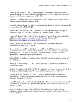 Journal of Statistics Education, Volume 21, Number 1 (2013)

Larwin, K. and Larwin, D. (2011), "A Meta-Analysis Examining the Impact of ComputerAssisted Instruction on Postsecondary Statistics Education: 40 Years of Research," Journal of
Research on Technology in Education, 43, 253-278.
Lohmann, J. S. (1998), "Classrooms without Walls: Three Companies That Took the Plunge,"
Training and Development, September, 39-41.
Lovett, M. and Greenhouse, J. (2000), “Applying Cognitive Theory to Statistics Instruction,” The
American Statistician, 54(3), 196-206.
Lumsden, K. G. and Scott, A. (1983), "The Efficacy of Innovative Teaching Techniques in
Economics: The U.K. Experience," The American Economic Review, 73, 13-17.
Lunsford, M. L. and Poplin, P. (2011), "From Research to Practice: Basic Mathematics Skills
and Success in Introductory Statistics," Journal of Statistics Education, 19.
http://www.amstat.org/publications/jse/v19n1/lunsford.pdf
Martin, F. G. (2012), "Will Massive Open Online Courses Change How We Teach?"
Communications of the ACM, 55, 26-28.
Means, B., Toyama, Y., Murphy, R., Bakia, M., and Jones, K. (2009), Evaluation of EvidenceBased Practices in Online Learning a Meta-Analysis and Review of Online Learning Studies,
Washington, D.C.: U.S. Dept. of Education, Office of Planning, Evaluation and Policy
Development, Policy and Program Studies Service.
Miller, M. (2011), YouTube for Business: Online Video Marketing for Any Business (2nd ed.),
Que Publishing.
Moore, M. G. and Kearsley, G. (2005), Distance Education. A Systems View, Belmont, CA:
Thomson Wadsworth.
Nonis, S. A. and Hudson, G. I. (1999), "The Second Course in Business Statistics and Its Role in
Undergraduate Marketing Education," Journal of Marketing Education, 21, 232-241.
Palocsay, S. W. and Stevens, S. P. (2008), "A Study of the Effectiveness of Web-Based
Homework in Teaching Undergraduate Business Statistics," Decision Sciences Journal of
Innovative Education, 6, 213-232.
Peters, M., Kethley, B., and Bullington, K. (2002), "The Relationship between Homework and
Performance in an Introductory Operations Management Course," Journal of Education for
Business, 77, 340.
Porter, A., Griffiths, D., and Hedberg, J. (2003), "From Classroom to Online Teaching:
Experiences in Improving Statistics Education," Journal of Applied Mathematics & Decision
Sciences, 7, 65-73.

21

 