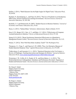 Journal of Statistics Education, Volume 21, Number 1 (2013)

Quillen, I. (2011), "Math Educators See the Right Angles for Digital Tools," Education Week,
30, S4-S6.
Ractham, P., Kaewkitipong, L., and Firpo, D. (2012), "The Use of Facebook in an Introductory
MIS Course: Social Constructivist Learning Environment," Decision Sciences Journal of
Innovative Education, 10, 165-188.
Rochelle, C. F. and Dotterweich, D. (2007), "Student Success in Business Statistics," Journal of
Economics and Finance Education, 6(1), 19-24.
Russo, A. (2011), "Salman Khan," Scholastic Administr@tor, Back to School, 18-19.
Sosa, G. W., Berger, D. E., Saw, A. T., and Mary, J. C. (2011), "Effectiveness of ComputerAssisted Instruction in Statistics," Review of Educational Research, 81(1), 97-128.
Strang, K. D. (2012), "Skype Synchronous Interaction Effectiveness in a Quantitative
Management Science Course," Decision Sciences Journal of Innovative Education, 10, 3-23.
Strauss, V. (2012), "How Well Does Khan Academy Teach?" The Washington Post.
Thompson, J. J., Tong, Y., and Chauvin, S. W. (2009), "Pace: An Alternative Measure of
Student Question Response Time," Applied Measurement in Education, 22, 272-289.
Tishkovskaya, S. and Lancaster, G. A. (2012), “Statistical Education in the 21st Century: a
Review of Challenges, Teaching Innovations and Strategies for Reform,” Journal of Statistics
Education 20 (2), www.amstat.org/publications/jse/v20n2/tishkovskaya.pdf
Westerman, J. W., Coffey, B. S., Pouder, R. W., and Perez-Batres, L. A. (2011), "The
Relationship between Undergraduate Attendance and Performance Revisited: Alignment of
Student and Instructor Goals," Decision Sciences Journal of Innovative Education, 9, 49-67.

Dr. Füsun F. Gönül
Slippery Rock University
School of Business
1 Morrow Way
Slippery Rock, PA 16057-1399
(724) 738 4351
fusun.gonul@sru.edu
Dr. Roger A. Solano
Slippery Rock University
School of Business
1 Morrow Way

22

 