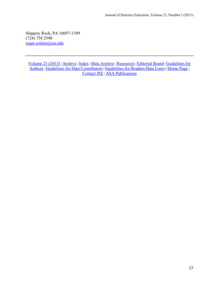 Journal of Statistics Education, Volume 21, Number 1 (2013)

Slippery Rock, PA 16057-1399
(724) 738 2590
roger.solano@sru.edu

Volume 21 (2013) | Archive | Index | Data Archive | Resources | Editorial Board | Guidelines for
Authors | Guidelines for Data Contributors | Guidelines for Readers/Data Users | Home Page |
Contact JSE | ASA Publications

23

 