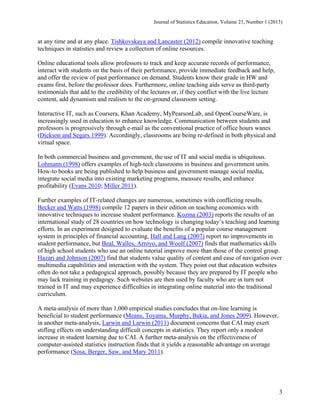 Journal of Statistics Education, Volume 21, Number 1 (2013)

at any time and at any place. Tishkovskaya and Lancaster (2012) compile innovative teaching
techniques in statistics and review a collection of online resources.
Online educational tools allow professors to track and keep accurate records of performance,
interact with students on the basis of their performance, provide immediate feedback and help,
and offer the review of past performance on demand. Students know their grade in HW and
exams first, before the professor does. Furthermore, online teaching aids serve as third-party
testimonials that add to the credibility of the lectures or, if they conflict with the live lecture
content, add dynamism and realism to the on-ground classroom setting.
Interactive IT, such as Coursera, Khan Academy, MyPearsonLab, and OpenCourseWare, is
increasingly used in education to enhance knowledge. Communication between students and
professors is progressively through e-mail as the conventional practice of office hours wanes
(Dickson and Segars 1999). Accordingly, classrooms are being re-defined in both physical and
virtual space.
In both commercial business and government, the use of IT and social media is ubiquitous.
Lohmann (1998) offers examples of high-tech classrooms in business and government units.
How-to books are being published to help business and government manage social media,
integrate social media into existing marketing programs, measure results, and enhance
profitability (Evans 2010; Miller 2011).
Further examples of IT-related changes are numerous, sometimes with conflicting results.
Becker and Watts (1998) compile 12 papers in their edition on teaching economics with
innovative techniques to increase student performance. Kozma (2003) reports the results of an
international study of 28 countries on how technology is changing today’s teaching and learning
efforts. In an experiment designed to evaluate the benefits of a popular course management
system in principles of financial accounting, Hall and Lang (2007) report no improvements in
student performance, but Beal, Walles, Arroyo, and Woolf (2007) finds that mathematics skills
of high school students who use an online tutorial improve more than those of the control group.
Hazari and Johnson (2007) find that students value quality of content and ease of navigation over
multimedia capabilities and interaction with the system. They point out that education websites
often do not take a pedagogical approach, possibly because they are prepared by IT people who
may lack training in pedagogy. Such websites are then used by faculty who are in turn not
trained in IT and may experience difficulties in integrating online material into the traditional
curriculum.
A meta-analysis of more than 1,000 empirical studies concludes that on-line learning is
beneficial to student performance (Means, Toyama, Murphy, Bakia, and Jones 2009). However,
in another meta-analysis, Larwin and Larwin (2011) document concerns that CAI may exert
stifling effects on understanding difficult concepts in statistics. They report only a modest
increase in student learning due to CAI. A further meta-analysis on the effectiveness of
computer-assisted statistics instruction finds that it yields a reasonable advantage on average
performance (Sosa, Berger, Saw, and Mary 2011).

3

 