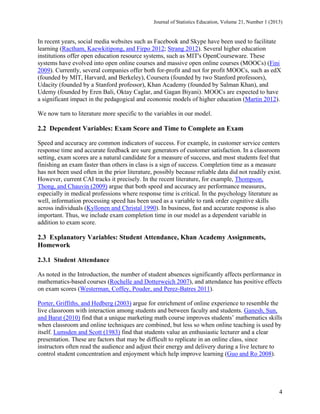Journal of Statistics Education, Volume 21, Number 1 (2013)

In recent years, social media websites such as Facebook and Skype have been used to facilitate
learning (Ractham, Kaewkitipong, and Firpo 2012; Strang 2012). Several higher education
institutions offer open education resource systems, such as MIT's OpenCourseware. These
systems have evolved into open online courses and massive open online courses (MOOCs) (Fini
2009). Currently, several companies offer both for-profit and not for profit MOOCs, such as edX
(founded by MIT, Harvard, and Berkeley), Coursera (founded by two Stanford professors),
Udacity (founded by a Stanford professor), Khan Academy (founded by Salman Khan), and
Udemy (founded by Eren Bali, Oktay Caglar, and Gagan Biyani). MOOCs are expected to have
a significant impact in the pedagogical and economic models of higher education (Martin 2012).
We now turn to literature more specific to the variables in our model.

2.2 Dependent Variables: Exam Score and Time to Complete an Exam
Speed and accuracy are common indicators of success. For example, in customer service centers
response time and accurate feedback are sure generators of customer satisfaction. In a classroom
setting, exam scores are a natural candidate for a measure of success, and most students feel that
finishing an exam faster than others in class is a sign of success. Completion time as a measure
has not been used often in the prior literature, possibly because reliable data did not readily exist.
However, current CAI tracks it precisely. In the recent literature, for example, Thompson,
Thong, and Chauvin (2009) argue that both speed and accuracy are performance measures,
especially in medical professions where response time is critical. In the psychology literature as
well, information processing speed has been used as a variable to rank order cognitive skills
across individuals (Kyllonen and Christal 1990). In business, fast and accurate response is also
important. Thus, we include exam completion time in our model as a dependent variable in
addition to exam score.

2.3 Explanatory Variables: Student Attendance, Khan Academy Assignments,
Homework
2.3.1 Student Attendance
As noted in the Introduction, the number of student absences significantly affects performance in
mathematics-based courses (Rochelle and Dotterweich 2007), and attendance has positive effects
on exam scores (Westerman, Coffey, Pouder, and Perez-Batres 2011).
Porter, Griffiths, and Hedberg (2003) argue for enrichment of online experience to resemble the
live classroom with interaction among students and between faculty and students. Ganesh, Sun,
and Barat (2010) find that a unique marketing math course improves students’ mathematics skills
when classroom and online techniques are combined, but less so when online teaching is used by
itself. Lumsden and Scott (1983) find that students value an enthusiastic lecturer and a clear
presentation. These are factors that may be difficult to replicate in an online class, since
instructors often read the audience and adjust their energy and delivery during a live lecture to
control student concentration and enjoyment which help improve learning (Guo and Ro 2008).

4

 