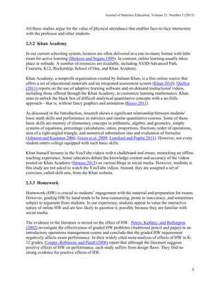 Journal of Statistics Education, Volume 21, Number 1 (2013)

All these studies argue for the value of physical attendance that enables face-to-face interaction
with the professor and other students.

2.3.2 Khan Academy
In our current schooling system, lectures are often delivered in a one-to-many format with little
room for active learning (Dickson and Segars 1999). In contrast, online learning usually takes
place in solitude. A number of resources are available, including AVID/Advanced Path,
Coursera, K12, Rocketship, School of One, and Khan Academy.
Khan Academy, a nonprofit organization created by Salman Khan, is a free online source that
offers a set of educational materials and an integrated assessment system (Khan 2010). Quillen
(2011) reports on the use of adaptive learning software and on-demand instructional videos,
including those offered through the Khan Academy, to customize learning mathematics. Khan
aims to unlock the black box of difficult analytical/quantitative concepts with a no-frills
approach—that is, without fancy graphics and animation (Russo 2011).
As discussed in the Introduction, research shows a significant relationship between students'
basic math skills and performance in statistics and similar quantitative courses. Some of these
basic skills are mastery of elementary concepts in arithmetic, algebra, and geometry, simple
systems of equations, percentage calculations, ratios, proportions, fractions, order of operations,
area of a right-angled triangle, and numerical substitution into and evaluation of formulas
(Johnson and Kuennen 2006; Green et al. 2009; Lunsford and Poplin 2011). However, not every
student enters college equipped with such basic skills.
Khan himself lectures in the YouTube videos with a chalkboard and eraser, mimicking an offline
teaching experience. Some educators debate the knowledge content and accuracy of the videos
posted on Khan Academy (Strauss 2012) on various blogs in social media. However, students in
this study are not asked to watch the YouTube videos. Instead, they are assigned a set of
exercises, called skill-sets, from the Khan website.

2.3.3 Homework
Homework (HW) is crucial to students’ engagement with the material and preparation for exams.
However, grading HW by hand tends to be time-consuming, prone to inaccuracy, and sometimes
subject to argument from students. In our experience, students appear to value the interactive
nature of online HW and are less likely to question it, possibly because they are familiar with
social media.
The evidence in the literature is mixed on the effect of HW. Peters, Kethley, and Bullington
(2002) investigate the effectiveness of graded HW problems (traditional pencil and paper) in an
introductory operations management course and conclude that the graded HW requirement
negatively affects exam performance. In their widely cited meta-analysis of effects of HW in K12 grades, Cooper, Robinson, and Patall (2006) report that although the literature suggests
positive effects of HW on performance, each study suffers from design flaws. They find no
strong evidence for positive effects of HW.

5

 
