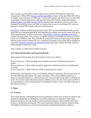 Journal of Statistics Education, Volume 21, Number 1 (2013)

More recently, several studies evaluate effectiveness of online HW (either by itself or in
comparison to offline HW). Palocsay and Stevens (2008) compare online and offline HW effects
on student scores and report no difference. A study of the impact and effectiveness of online HW
in principles of accounting classes concludes that online HW increases student performance
(Dillard-Eggers et al. 2008). Haverty (2010) compares final examination scores in a first-year
managerial accounting course and finds no evidence that the use of a web-based HW system as
opposed to manual HW actually improves student learning.
Hsu (2011) compares students participating in online HW activities (MyStatLab) with a control
group that uses traditional paper HW, and concludes that students who use the online HW do not
always perform better in terms of test scores. Chua-Chow, Chauncey, and McKessock (2011)
compare the final grades of two classes of students enrolled in an introductory business statistics
course in two different years. They find that the group with e-homework gets higher final grades
than the group without e-homework. In a comparison of manual versus online HW in managerial
economics, Kennelly, Considine, and Flannery (2011) report little evidence that HW (online or
offline) prepares students for exams.
Thus, evidence on effectiveness of HW is mixed.

2.3.4 Research Questions and Expected Results
Three questions that emanate from this literature review are as follows:
Research Question 1: Does attending class contribute positively to student performance in
exams?
Research Question 2: Does a Khan Academy requirement contribute positively to performance
in exams?
Research Question 3: What is the role of HW in performance in exams?
On the basis of the literature review, our combined classroom experience, and common sense we
form the following expectations. We expect attendance, HW score, and Khan experience to
improve exam performance (i.e., both increase exam score and reduce time spent to complete the
exam). We are less certain about time-related variables (such as the role of time spent on HW on
exam performance or the expected impact of attendance on time in exam). We look to the data to
provide these answers.

3. Data
3.1 Courses
The average business undergraduate perceives quantitative courses such as business statistics and
operations management as challenging. Our dataset comprises two sections of each course.
Business statistics is the only statistics course required for business school students and it does
not have a mathematics prerequisite. The course catalog description of business statistics reads:
“Probability and statistics in a business environment encompassing descriptive statistics,

6

 