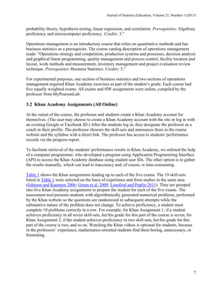 Journal of Statistics Education, Volume 21, Number 1 (2013)

probability theory, hypothesis testing, linear regression, and correlation. Prerequisites: Algebraic
proficiency and microcomputer proficiency. Credits: 3.”
Operations management is an introductory course that relies on quantitative methods and has
business statistics as a prerequisite. The course catalog description of operations management
reads: “Operations strategy and competition, production systems and processes, decision analysis
and graphical linear programming, quality management and process control, facility location and
layout, work methods and measurement, inventory management and project evaluation review
technique. Prerequisites: Business Statistics. Credits: 3.”
For experimental purposes, one section of business statistics and two sections of operations
management required Khan Academy exercises as part of the student’s grade. Each course had
five equally weighted exams. All exams and HW assignments were online, compiled by the
professor from MyPearsonLab.

3.2 Khan Academy Assignments (All Online)
At the outset of the course, the professor and students create a Khan Academy account for
themselves. (The user may choose to create a Khan Academy account with the site or log in with
an existing Google or Facebook ID.) After the students log in, they designate the professor as a
coach in their profile. The professor chooses the skill-sets and announces them in the course
website and the syllabus with a direct link. The professor has access to students' performance
records via the progress report.
To facilitate retrieval of the students' performance results in Khan Academy, we enlisted the help
of a computer programmer, who developed a program using Application Programming Interface
(API) to access the Khan Academy database using student user IDs. The other option is to gather
the results manually, which can lead to inaccuracy and, of course, is time-consuming.
Table 1 shows the Khan assignments leading up to each of the five exams. The 19 skill-sets
listed in Table 1 were selected on the basis of experience and from studies in the same area
(Johnson and Kuennen 2006; Green et al. 2009; Lunsford and Poplin 2011). They are grouped
into five Khan Academy assignments to prepare the student for each of the five exams. The
assessment tool presents students with algorithmically generated numerical problems, performed
by the Khan website so the questions are randomized in subsequent attempts while the
substantive nature of the problem does not change. To achieve proficiency, a student must
complete 10 problems correctly in a row. For example, for Khan Assignment 1, if a student
achieves proficiency in all seven skill-sets, her/his grade for this part of the course is seven; for
Khan Assignment 2, if the student achieves proficiency in two skill-sets, her/his grade for this
part of the course is two, and so on. Watching the Khan videos is optional for students, because
in the professors’ experience, mathematics-oriented students find them boring, unnecessary, or
frustrating.

7

 
