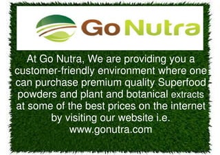 At Go Nutra, We are providing you a
customer-friendly environment where one
can purchase premium quality Superfood
powders and plant and botanical extracts
at some of the best prices on the internet
by visiting our website i.e.
www.gonutra.com
 