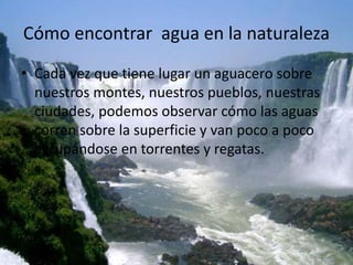 Cómo encontrar agua en la naturaleza
• Cada vez que tiene lugar un aguacero sobre
nuestros montes, nuestros pueblos, nuestras
ciudades, podemos observar cómo las aguas
corren sobre la superficie y van poco a poco
agrupándose en torrentes y regatas.
 