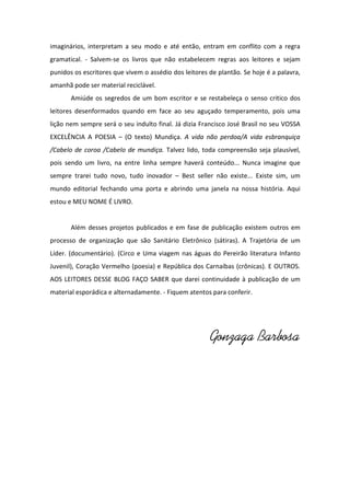 imaginários, interpretam a seu modo e até então, entram em conflito com a regra
gramatical. - Salvem-se os livros que não estabelecem regras aos leitores e sejam
punidos os escritores que vivem o assédio dos leitores de plantão. Se hoje é a palavra,
amanhã pode ser material reciclável.
Amiúde os segredos de um bom escritor e se restabeleça o senso critico dos
leitores desenformados quando em face ao seu aguçado temperamento, pois uma
lição nem sempre será o seu indulto final. Já dizia Francisco José Brasil no seu VOSSA
EXCELÊNCIA A POESIA – (O texto) Mundiça. A vida não perdoa/A vida esbranquiça
/Cabelo de coroa /Cabelo de mundiça. Talvez lido, toda compreensão seja plausível,
pois sendo um livro, na entre linha sempre haverá conteúdo... Nunca imagine que
sempre trarei tudo novo, tudo inovador – Best seller não existe... Existe sim, um
mundo editorial fechando uma porta e abrindo uma janela na nossa história. Aqui
estou e MEU NOME É LIVRO.

Além desses projetos publicados e em fase de publicação existem outros em
processo de organização que são Sanitário Eletrônico (sátiras). A Trajetória de um
Líder. (documentário). (Circo e Uma viagem nas águas do Pereirão literatura Infanto
Juvenil), Coração Vermelho (poesia) e República dos Carnaíbas (crônicas). E OUTROS.
AOS LEITORES DESSE BLOG FAÇO SABER que darei continuidade à publicação de um
material esporádica e alternadamente. - Fiquem atentos para conferir.

Gonzaga Barbosa

 