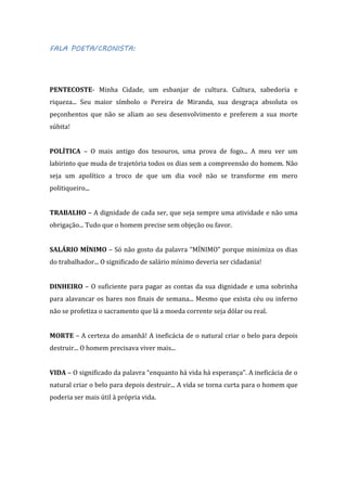 FALA POETA/CRONISTA:

PENTECOSTE- Minha Cidade, um esbanjar de cultura. Cultura, sabedoria e
riqueza... Seu maior símbolo o Pereira de Miranda, sua desgraça absoluta os
peçonhentos que não se aliam ao seu desenvolvimento e preferem a sua morte
súbita!
POLÍTICA – O mais antigo dos tesouros, uma prova de fogo... A meu ver um
labirinto que muda de trajetória todos os dias sem a compreensão do homem. Não
seja um apolítico a troco de que um dia você não se transforme em mero
politiqueiro...
TRABALHO – A dignidade de cada ser, que seja sempre uma atividade e não uma
obrigação... Tudo que o homem precise sem objeção ou favor.
SALÁRIO MÍNIMO – Só não gosto da palavra “MÍNIMO” porque minimiza os dias
do trabalhador... O significado de salário mínimo deveria ser cidadania!
DINHEIRO – O suficiente para pagar as contas da sua dignidade e uma sobrinha
para alavancar os bares nos finais de semana... Mesmo que exista céu ou inferno
não se profetiza o sacramento que lá a moeda corrente seja dólar ou real.
MORTE – A certeza do amanhã! A ineficácia de o natural criar o belo para depois
destruir... O homem precisava viver mais...
VIDA – O significado da palavra “enquanto há vida há esperança”. A ineficácia de o
natural criar o belo para depois destruir... A vida se torna curta para o homem que
poderia ser mais útil à própria vida.

 
