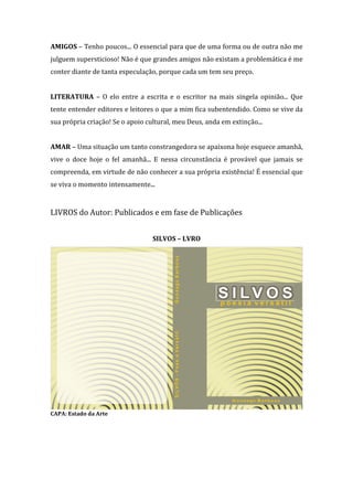 AMIGOS – Tenho poucos... O essencial para que de uma forma ou de outra não me
julguem supersticioso! Não é que grandes amigos não existam a problemática é me
conter diante de tanta especulação, porque cada um tem seu preço.
LITERATURA – O elo entre a escrita e o escritor na mais singela opinião... Que
tente entender editores e leitores o que a mim fica subentendido. Como se vive da
sua própria criação! Se o apoio cultural, meu Deus, anda em extinção...
AMAR – Uma situação um tanto constrangedora se apaixona hoje esquece amanhã,
vive o doce hoje o fel amanhã... E nessa circunstância é provável que jamais se
compreenda, em virtude de não conhecer a sua própria existência! É essencial que
se viva o momento intensamente...

LIVROS do Autor: Publicados e em fase de Publicações
SILVOS – LVRO

CAPA: Estado da Arte

 