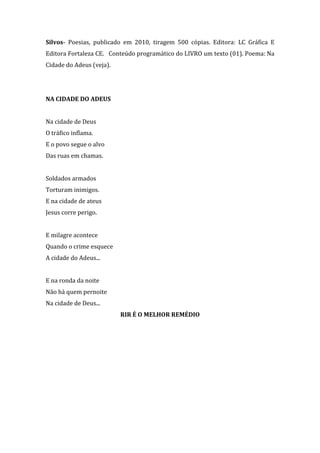 Silvos- Poesias, publicado em 2010, tiragem 500 cópias. Editora: LC Gráfica E
Editora Fortaleza CE. Conteúdo programático do LIVRO um texto (01). Poema: Na
Cidade do Adeus (veja).

NA CIDADE DO ADEUS
Na cidade de Deus
O tráfico inflama.
E o povo segue o alvo
Das ruas em chamas.
Soldados armados
Torturam inimigos.
E na cidade de ateus
Jesus corre perigo.
E milagre acontece
Quando o crime esquece
A cidade do Adeus...
E na ronda da noite
Não há quem pernoite
Na cidade de Deus...
RIR É O MELHOR REMÉDIO

 