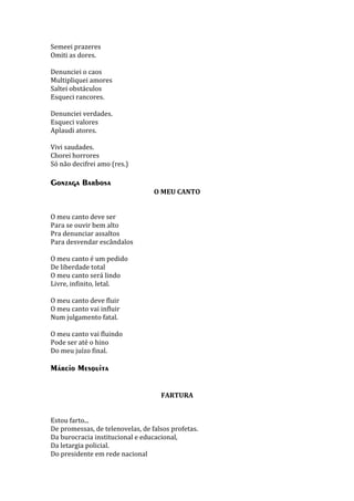 Semeei prazeres
Omiti as dores.
Denunciei o caos
Multipliquei amores
Saltei obstáculos
Esqueci rancores.
Denunciei verdades.
Esqueci valores
Aplaudi atores.
Vivi saudades.
Chorei horrores
Só não decifrei amo (res.)

Gonzaga Barbosa
O MEU CANTO
O meu canto deve ser
Para se ouvir bem alto
Pra denunciar assaltos
Para desvendar escândalos
O meu canto é um pedido
De liberdade total
O meu canto será lindo
Livre, infinito, letal.
O meu canto deve fluir
O meu canto vai influir
Num julgamento fatal.
O meu canto vai fluindo
Pode ser até o hino
Do meu juízo final.

Márcio Mesquita
FARTURA
Estou farto...
De promessas, de telenovelas, de falsos profetas.
Da burocracia institucional e educacional,
Da letargia policial.
Do presidente em rede nacional

 