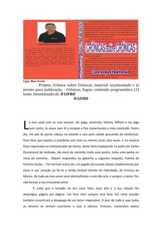 S r aa d o tic mn o q emn o s c n d d lite tu
e v lia op e a e tep r u
ã aa a a e ra raéu a M R A. D a, q ea
m E D iz í u
mlv d fa u n m un riz: - Aq e
a a a lo o e a
u leteu liv e p es nã re ta p n d . Oú ic oá q e
rod o ia op s ra a a
n oh r rio u
en n i p ralê
co tre a
-lofo à mia o , n o oJô ( Aoo v fiq e s rp s , e e co p ro
i
e -n ite ah rad .
uir u i u re o lam ma uaJô
S a s M sq a d e
o re ! a u n o laco p to afra e fiq ei p d v a Eo d iss ou a
mle u
s , u . a id .)
s o ã msBO T . (én s
SAS
ese
h rá u p v ito p rafic r n ce P r a v c tiraafa
o rioq ea ro e
a
a ofa .) o í, o ê
ltad u ra d a zae n ra o
ec ltu are le mig o r
p g m d g rd e fe o p e p r d id o h rá c me s fe mnog b l p lo mn s n
ro ra a o o o
liz
o ta o iv ir
o rio o s e nô e
lo a e
eo a
img çã
a ina ofértil d s fe . Q e v ao g rd o s uh rá o re s main rv çã d s amlv d
es e to u iv
o on e o rion b e
te en o e s a a ae
q e n omrr S o ed s ra e p los u tip ele r.
u ã o a ilv sd e p z r e e
od ito
N h ra fiq e s m re p s p rq e a m u v
a o
ui e
s ota o u
e er, u s r h mn ms o s mn n u a
m e u a o em e e h m
s s ilid d p d ria ig o r a p e ia d s a fo a E s m m ig a r a s u c mn rio a e a
en ib a e o e
n ra
o s e s rm.
e
e u la o e o e tá , p n s
in a u i: – Vcê leuo co ú oo s ple mn
dg e
o
nte d u im s e tefo e u oex mla C m n o e co tre res o ta
lh o
e p r? o o ã n n i
ps

RESUMO BIOGRÁFICO

d n d s sa
ia te a u sfria a v sp fei ig o -la c ma ce zad q e o liv
sp la ra re r n rá
o
rte e u
ronã tev s ed s ra r
o ee s e p ze
em e mn s a op r u
s r a ue d o mleito q e s q e a re e e c ra u ab ale raep r in s
r u e u r p nd ua n a r m o itu
o ju tara on o
zã ã
p u o rític a o ta A C s r oq e éd C s r, q e c mn riov cêeser riad m p s o
o p uc a op e .
éa
u
e é a u o e tá o
p a
eu a e s a
q e fe q e tã e d r s uL ron op s ? ( “D v ria p lomno” nã o te d n ú o ! Q e
u z u s od ize e iv ã re ta
ee
e e s og s i oco te d ) u
o p g m o Jôé u ab b g mn s a v ã ? M lh r v -laco ou ap fis io l lib l q e s q e
ro ra ad
m o a e a u is o e o ê
m m ro s na era u e u r

G n a aB rb s
ozg a oa

d s b os iv r v g ta o
e co riu euv e e e tiv .
U ia a u mp s aa e c v r o tracrô ic la d e s p p
md lg é os té s ree u
n afa n od i ró riap rare b r u
a
lemra mfa
to
co u irod e iaad . T lv z a p rq ee tatra a c m v ç on e
rriq e
os ud
ia a e té o u s
g o oinoa ã os utitu s es g s o
loe s u e tiv
no e C Ô I C
m, R N ASs b C Ô I C . U to q e p rticu rm te o tro d ixa ma p s a p r
o re R N AS mfa u a
la en u s e ria té as r o
d s e e id p rq e fa r e o ê é u a r co aã fa r d o ê é u a re liaã . E n mto o
e p rc b o o u la mv c
m e rd ç oe la ev c
m ta ç o
e
ds
es ria is o to ae tre a o s u p p c rp a ta in mê cia A p c io s o ia img a
ta md p s s n g r e ró rio o op ra l cu bn .
rin ip ep d
a in r
q e ofa ep b r a ojálh aa am s oh n s d s r aa d d n
u
tod u lica lg
ed v
is ã o roa e e v lia o e trod u a rã rite s
e mp d oc rioo

G
onzaga Barbosa

e p fis io a msd r a q e fu o n id re s r a e a u rin ip n e
ro s n l, a afom u i fe d op firo e p n s mp c ia te ntremito o tro. E
u s u s
m s oas e d ma d o Jôe te d c m feê cia u ap e ia md cr é n tóioe te e
em s ims n oco pra oa
n o o ore r n
m o s e ío e
o r n nd r
q e n mto o ã a a s d tra p r ae cia q ea a
u e
d ss oc p ze e ns o
ficá
u
rteo re e Es mn s ims o eaa r
fe c .
o e tea s ep d v lia
od s s e q efo ma a v sd sep e d n o “M AD .”
e atr u ra sp lara e s s u ô im: ALV A

Capa: Marc Scrim

Projeto: Crônica sobre Crônicas, material orçamentado e já
pronto para publicação. - Crônicas, Segue, conteúdo programático (1)
texto. Denominado de: O LIVRO
O LIVRO

L

á vem você com as suas manias: me pega, amarrota, folheia, folheia e me joga
num canto, às vezes nem lê a sinopse e fica comentando o meu conteúdo. Outro

dia, me pôs de ponta cabeça na estante e saiu pela cidade pousando de intelectual.
Ouvi falar que repetiu o vestibular por mais ou menos umas sete vezes, e na maioria
ficou reprovado na interpretação de textos, deste feita tropeçando na pedra de Carlos
Drummond de Andrade. No meio do caminho tinha uma pedra, tinha uma pedra no
meio do caminho... Depois respondeu no gabarito a seguinte resposta; Poema de
Ferreira Gullar. - Foi horrível outro dia, fui jogado de escada abaixo simplesmente por
tocar o seu coração ao ler-te o então amável Soneto da Fidelidade, de Vinicius de
Morais. De tudo ao meu amor serei atento/Antes e com tão zelo, e sempre, e tanto. Por
não hesitar o seu irresistível amor.
É, acho que o coração no seu vazio falou mais alto e a sua relação lhe
despregou página por página. Um livro nem sempre será livre, em certa ocasião
também encontrará o desapego de um leitor imperativo. O pior de tudo é que todos
os leitores se sentem escritores e isso é cômico. Criticam, constroem textos

 