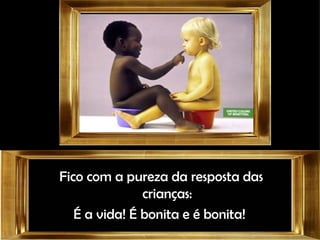 Fico com a pureza da resposta das crianças: É a vida! É bonita e é bonita!  