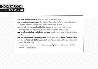 GONZAÏ.COM
C’EST AUSSI :
100.000 visiteurs uniques par mois sur Gonzai.com,
un webmag’ reconnu par les médias (Technikart, Elle, Inrocks, Liberation,
Le figaro, arrêt sur images, etc) depuis sa création en 2007,
des soirées mensuelles à la Maroquinerie mais aussi en province,
avec la crème des artistes soutenus quotidiennement par Gonzaï,
un « Gonzaï show » à la Gaité Lyrique, tous les mois à partir de décembre
2012,
une émission de radio mensuelle en partenariat sur Radio Campus Paris,
des partenariats éditoriaux avec GreenRoomSession, Orange Innovation
ou La Gaité Lyrique,
la conception et production d’une revue digitale aux Editions du Diable
Vauvert : Luxe Intérieur.

 