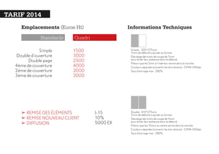 TARIF 2014
Emplacements (Euros Ht)
Standards
Simple
Double d’ouverture
Double page
4ème de couverture
2ème de couverture
3ème de couverture

Informations Techniques

Quadri
1500
3000
2500
4000
2000
2000

➢ REMISE DES ÉLÉMENTS
➢ REMISE NOUVEAU CLIENT
➢ DIFFUSION

Simple : 205*275mm
5mm de débord a ajouter au format.
Décalage des traits de coupe de 5mm
pour éviter leur présence dans le débord.
Prévoir que les 5mm à l’intérieur seront dans la tranche.
Couleurs séparées (convertir les tons directs) : CMJN 300dpi.
Taux d’encrage max : 280%

J-15
10%
5000 EX

Double : 410*275mm
5mm de débord a ajouter au format.
Décalage des traits de coupe de 5mm
pour éviter leur présence dans le débord.
Prévoir que les 10mm au centre seront dans la tranche.
Couleurs séparées (convertir les tons directs) : CMJN 300dpi.
Taux d’encrage max : 280%

 