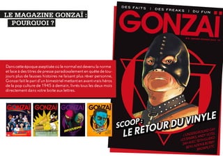 LE MAGAZINE GONZAÏ :
POURQUOI ?

Dans cette époque aseptisée où le normal est devenu la norme
et face à des titres de presse paradoxalement en quête de toujours plus de fausses histoires ne faisant plus rêver personne,
Gonzaï fait le pari d’un bimestriel mettant en avant vrais héros
de la pop culture de 1945 à demain, livrés tous les deux mois
directement dans votre boite aux lettres.

 
