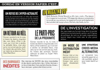 GONZAÏ EN VERSION PAPIER C’EST :
EN VERSION PAPIER C’EST :
GONZAÏ

UN REFUS DE L’HYPER-ACTUALITÉ
et du jeu promotionnel, un refus des formats
courts sensés concurrencer en vain les médias
web. Gonzaï est actuel et factuel, sa ligne éditoriale n’est pas une réponse à l’actualité mais
une alternative à un trop plein d’information.

UN RETOUR AU RÉEL
Gonzaï raconte la vie, la vraie,
à travers les destins singuliers
des vrais héros, d’hier à demain, qui n’ont rien à vendre.
Le véritable héros, c’est celui
qu’on ne connait pas (ou mal).
Au travers des portraits, Gonzaï redonne sa place au Super
Hero Next Door.

DES RUBRIQUES

INÉDITES

UN MAGA ZINE POP

Keith Richards, Michel Rocard ou Alf, c’est «  rock  ». Plus besoin
d’un magazine musical avec 130 pages de vide pour comprendre
le monde qui vous entoure. Le magazine Gonzaï parle également
des outsiders de la pop culture. Des faits, des freaks, du fun.

LELA PROXIMITÉ
PARTI-PRIS
DE
Gonzaï raconte la vie, la vraie, à
travers les destins singuliers des vrais
héros, d’hier à demain, qui n’ont rien
à vendre. Le véritable héros, c’est
celui qu’on ne connait pas (ou mal).
Au travers des portraits, Gonzaï
redonne sa place au Super Hero
Next Door.

Des interview de 24H00, des story improbables
et des destins particuliers, des «  fiches névroses  »
où les artistes dans l’actu parlent d’autres choses –
leurs névroses – grâce à des fiches cuisine.

DE L’INVESTIGATION
des reportages aux formats longs dans la grande
tradition du journalisme dit « gonzo », qu’il s’agisse
de politique, de rock ou de sujets supposément
second degré tous traité avec le plus grand
sérieux.

UN MODE DE UNE STRATÉGIE
DISTRIBUTION CROSS-MEDIA
ALTERNATIVE
INÉDIT
Gonzaï c’est un magazine comme on aimerait en trouver en
kiosque mais qu’on
reçoit directement
chez soi.

un bimestriel hors
actualité payant et un
site quotidien gratuit
pour rester réactif sur
l’info.

 