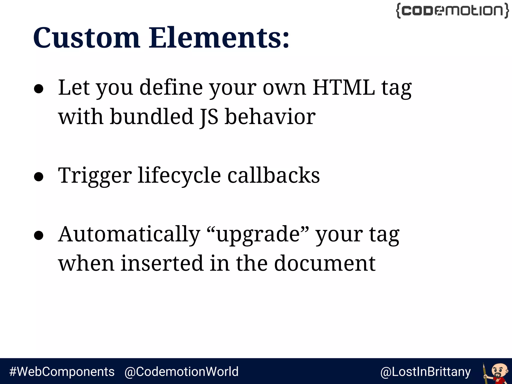@LostInBrittany#WebComponents @CodemotionWorld
Custom Elements:
● Let you define your own HTML tag
with bundled JS behavior
● Trigger lifecycle callbacks
● Automatically “upgrade” your tag
when inserted in the document
 