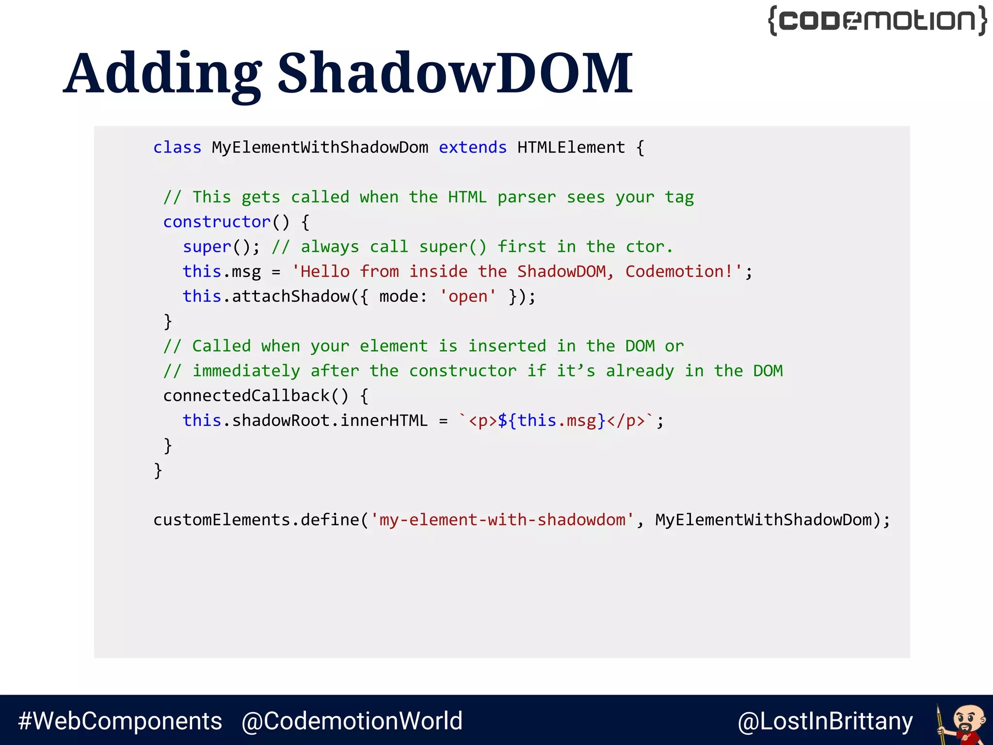 @LostInBrittany#WebComponents @CodemotionWorld
Adding ShadowDOM
class MyElementWithShadowDom extends HTMLElement {
// This gets called when the HTML parser sees your tag
constructor() {
super(); // always call super() first in the ctor.
this.msg = 'Hello from inside the ShadowDOM, Codemotion!';
this.attachShadow({ mode: 'open' });
}
// Called when your element is inserted in the DOM or
// immediately after the constructor if it’s already in the DOM
connectedCallback() {
this.shadowRoot.innerHTML = `<p>${this.msg}</p>`;
}
}
customElements.define('my-element-with-shadowdom', MyElementWithShadowDom);
 